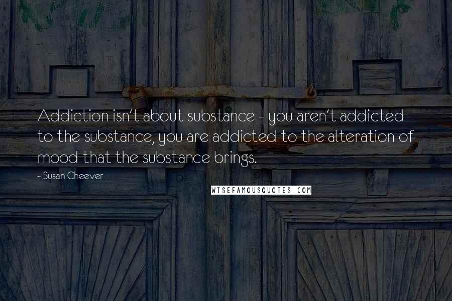 Susan Cheever Quotes: Addiction isn't about substance - you aren't addicted to the substance, you are addicted to the alteration of mood that the substance brings.