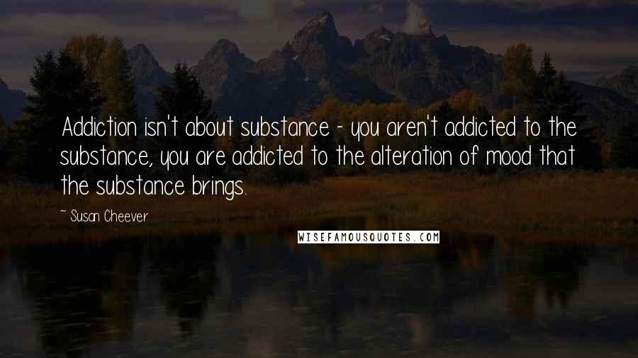 Susan Cheever Quotes: Addiction isn't about substance - you aren't addicted to the substance, you are addicted to the alteration of mood that the substance brings.