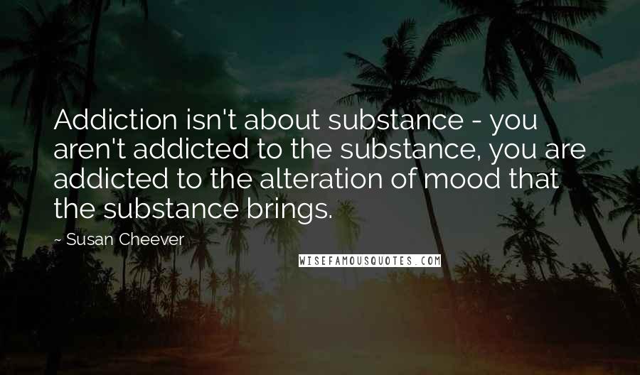 Susan Cheever Quotes: Addiction isn't about substance - you aren't addicted to the substance, you are addicted to the alteration of mood that the substance brings.