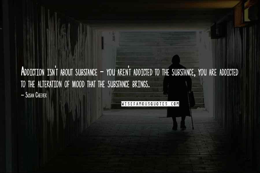 Susan Cheever Quotes: Addiction isn't about substance - you aren't addicted to the substance, you are addicted to the alteration of mood that the substance brings.