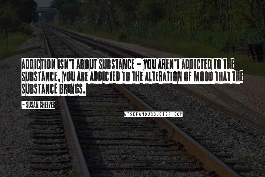 Susan Cheever Quotes: Addiction isn't about substance - you aren't addicted to the substance, you are addicted to the alteration of mood that the substance brings.