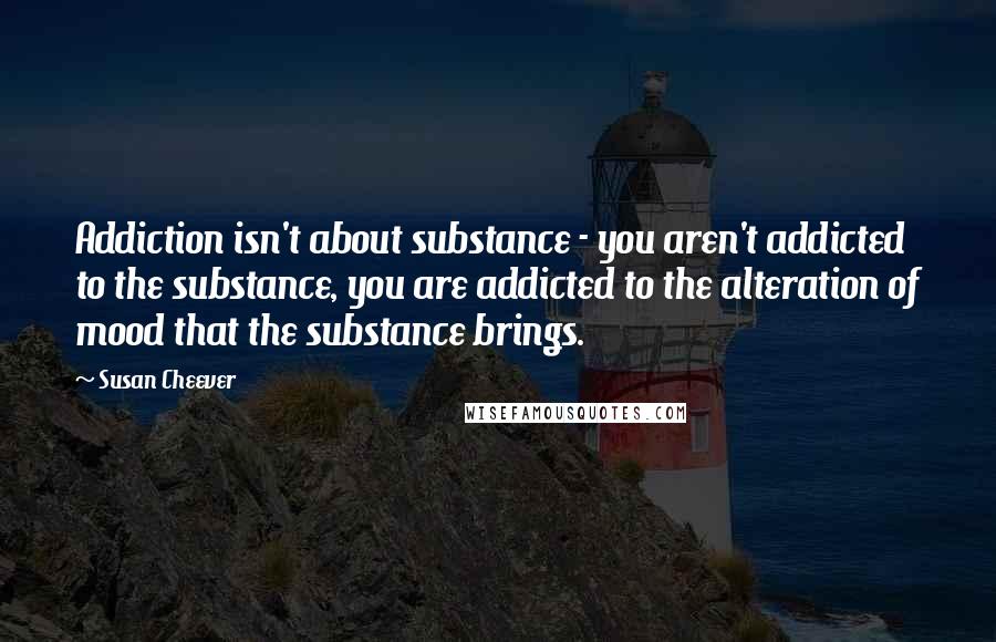 Susan Cheever Quotes: Addiction isn't about substance - you aren't addicted to the substance, you are addicted to the alteration of mood that the substance brings.