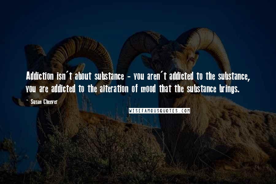 Susan Cheever Quotes: Addiction isn't about substance - you aren't addicted to the substance, you are addicted to the alteration of mood that the substance brings.