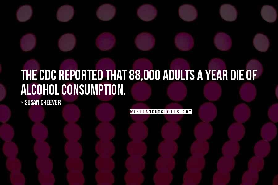 Susan Cheever Quotes: The CDC reported that 88,000 adults a year die of alcohol consumption.