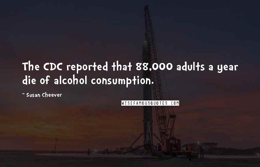 Susan Cheever Quotes: The CDC reported that 88,000 adults a year die of alcohol consumption.