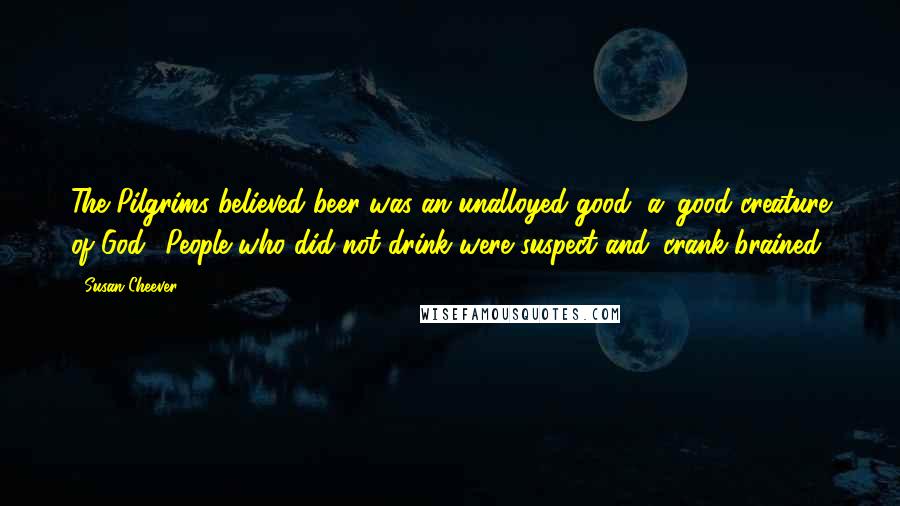 Susan Cheever Quotes: The Pilgrims believed beer was an unalloyed good, a 'good creature of God.' People who did not drink were suspect and 'crank-brained.