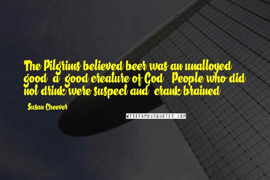 Susan Cheever Quotes: The Pilgrims believed beer was an unalloyed good, a 'good creature of God.' People who did not drink were suspect and 'crank-brained.