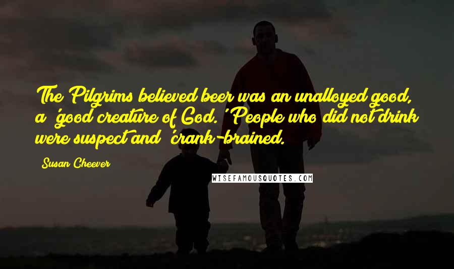 Susan Cheever Quotes: The Pilgrims believed beer was an unalloyed good, a 'good creature of God.' People who did not drink were suspect and 'crank-brained.
