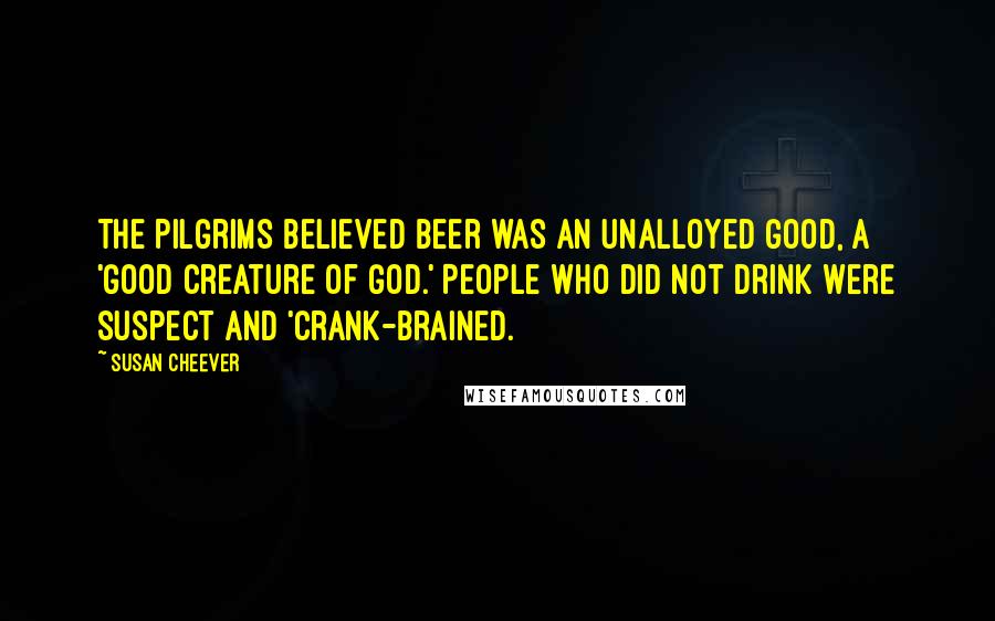 Susan Cheever Quotes: The Pilgrims believed beer was an unalloyed good, a 'good creature of God.' People who did not drink were suspect and 'crank-brained.