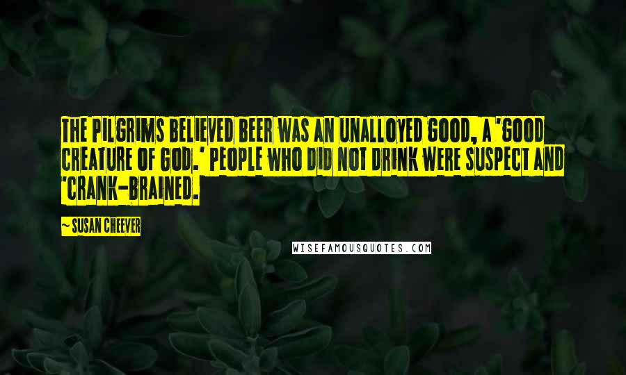Susan Cheever Quotes: The Pilgrims believed beer was an unalloyed good, a 'good creature of God.' People who did not drink were suspect and 'crank-brained.