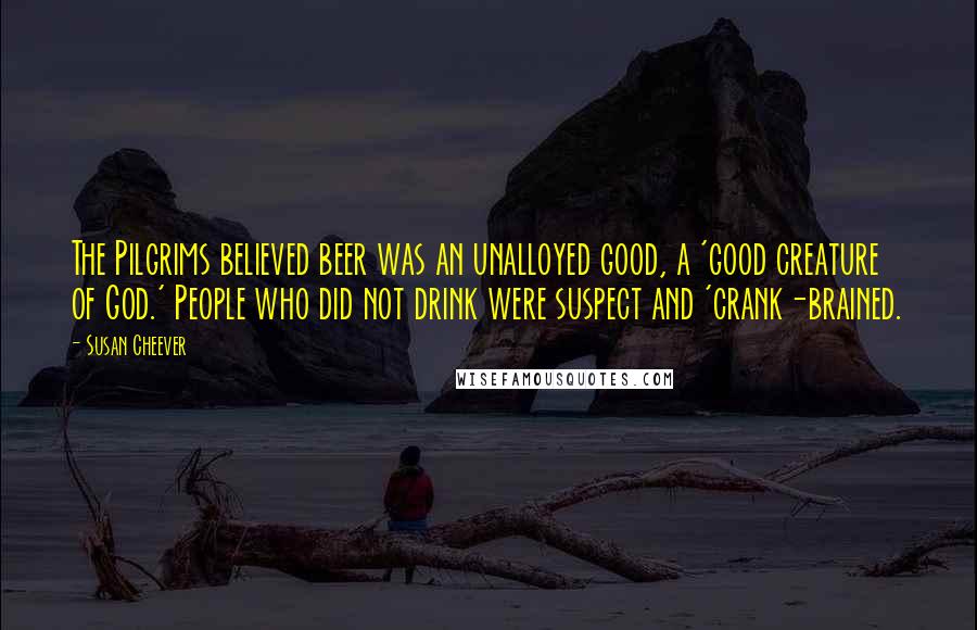 Susan Cheever Quotes: The Pilgrims believed beer was an unalloyed good, a 'good creature of God.' People who did not drink were suspect and 'crank-brained.
