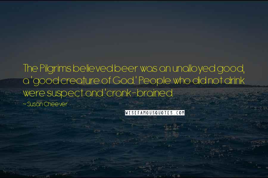Susan Cheever Quotes: The Pilgrims believed beer was an unalloyed good, a 'good creature of God.' People who did not drink were suspect and 'crank-brained.