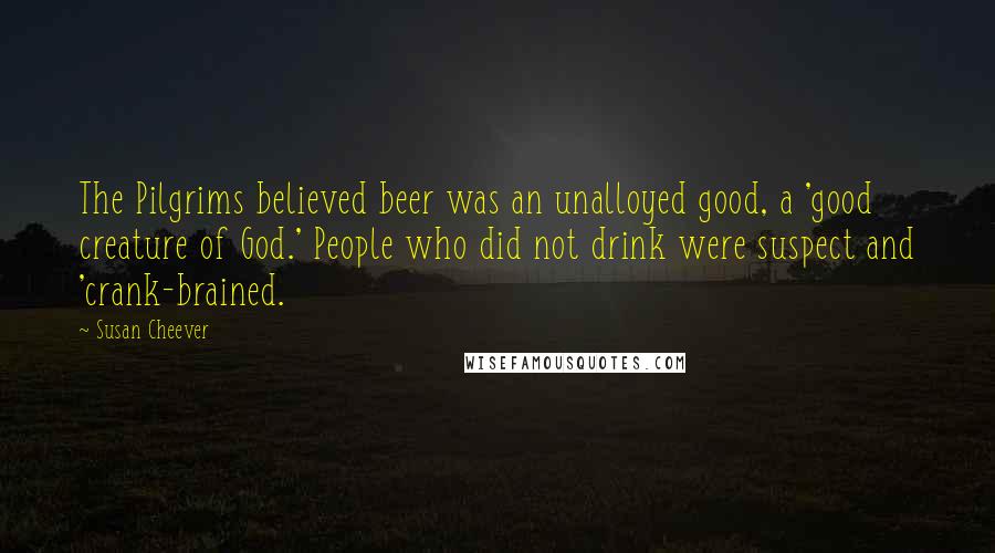 Susan Cheever Quotes: The Pilgrims believed beer was an unalloyed good, a 'good creature of God.' People who did not drink were suspect and 'crank-brained.