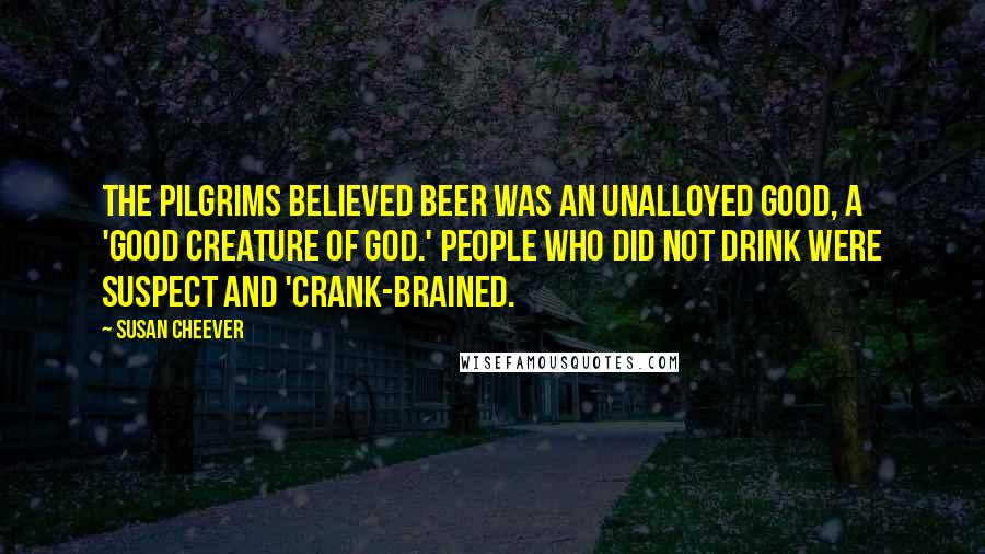Susan Cheever Quotes: The Pilgrims believed beer was an unalloyed good, a 'good creature of God.' People who did not drink were suspect and 'crank-brained.