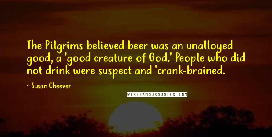 Susan Cheever Quotes: The Pilgrims believed beer was an unalloyed good, a 'good creature of God.' People who did not drink were suspect and 'crank-brained.