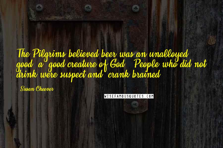 Susan Cheever Quotes: The Pilgrims believed beer was an unalloyed good, a 'good creature of God.' People who did not drink were suspect and 'crank-brained.