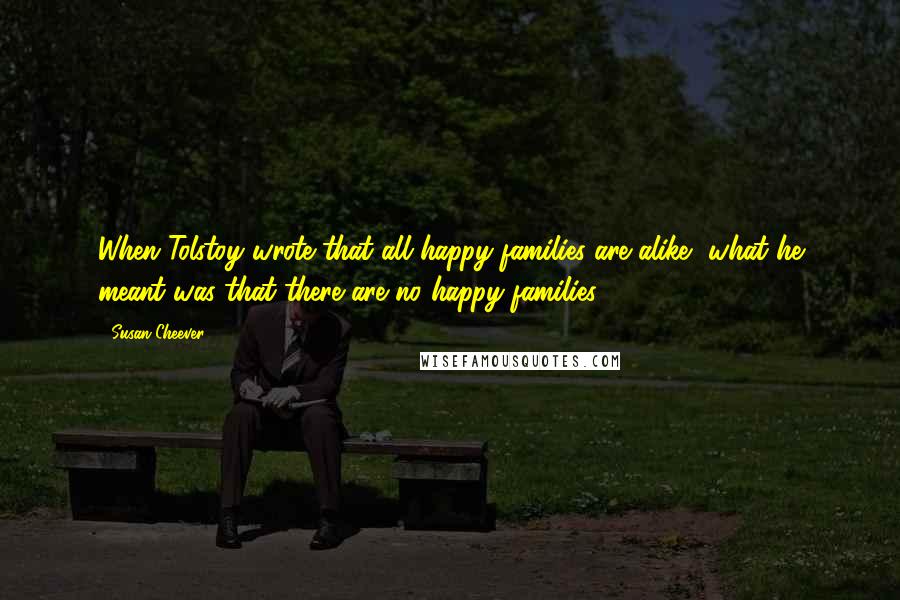 Susan Cheever Quotes: When Tolstoy wrote that all happy families are alike, what he meant was that there are no happy families.