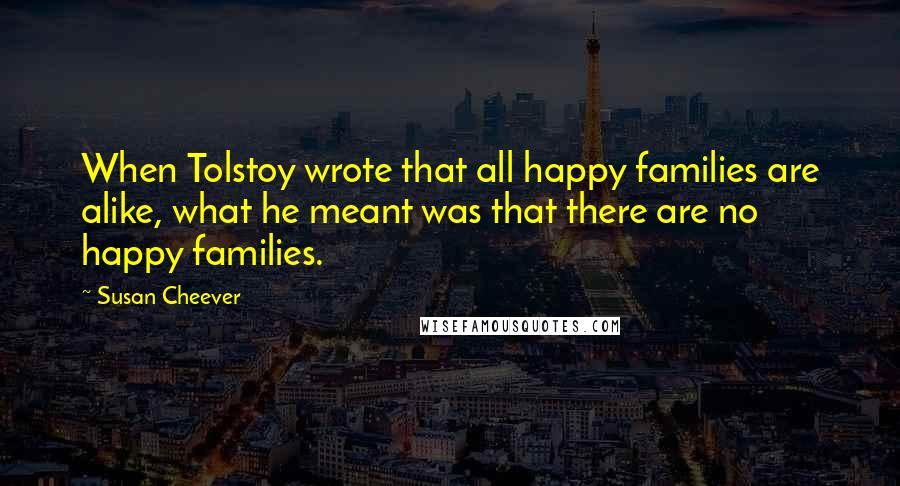 Susan Cheever Quotes: When Tolstoy wrote that all happy families are alike, what he meant was that there are no happy families.