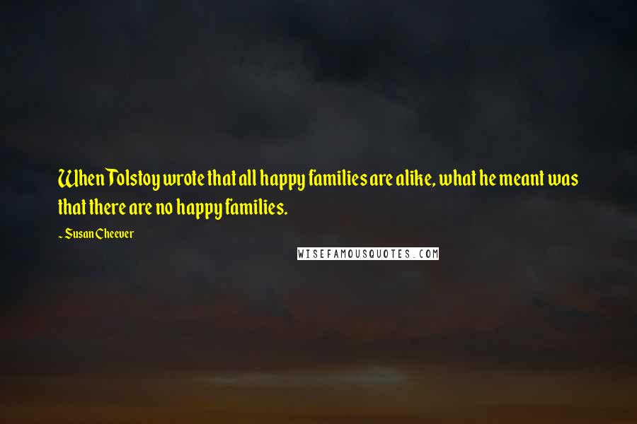 Susan Cheever Quotes: When Tolstoy wrote that all happy families are alike, what he meant was that there are no happy families.