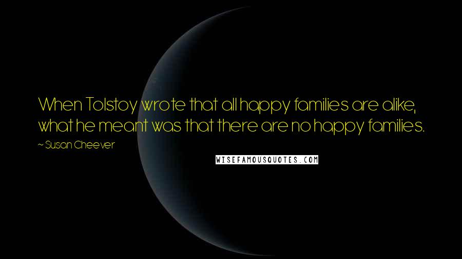 Susan Cheever Quotes: When Tolstoy wrote that all happy families are alike, what he meant was that there are no happy families.