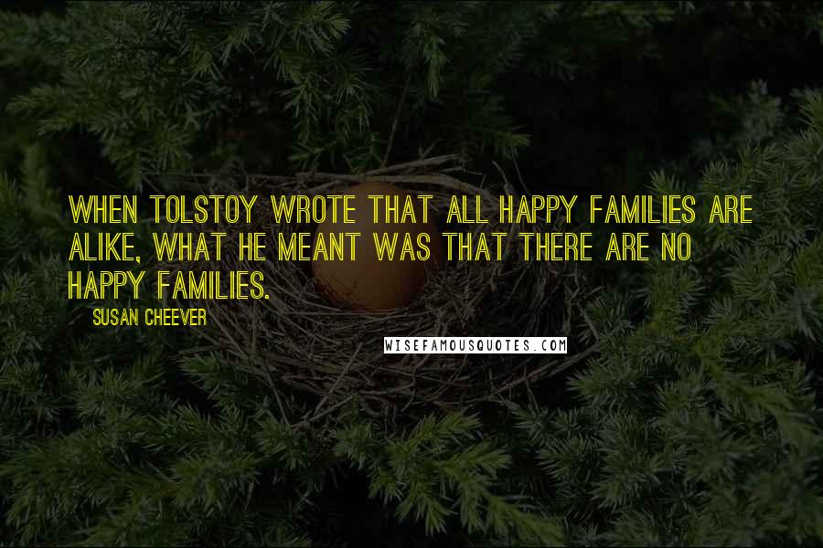 Susan Cheever Quotes: When Tolstoy wrote that all happy families are alike, what he meant was that there are no happy families.