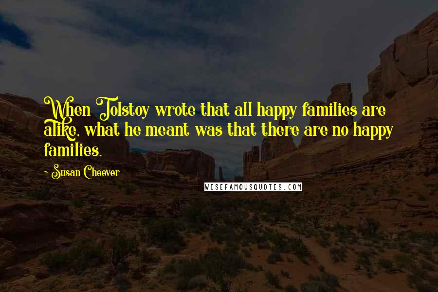 Susan Cheever Quotes: When Tolstoy wrote that all happy families are alike, what he meant was that there are no happy families.