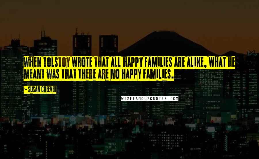 Susan Cheever Quotes: When Tolstoy wrote that all happy families are alike, what he meant was that there are no happy families.