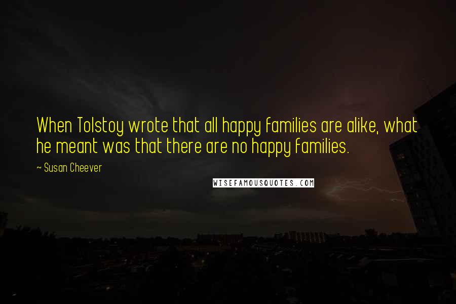 Susan Cheever Quotes: When Tolstoy wrote that all happy families are alike, what he meant was that there are no happy families.