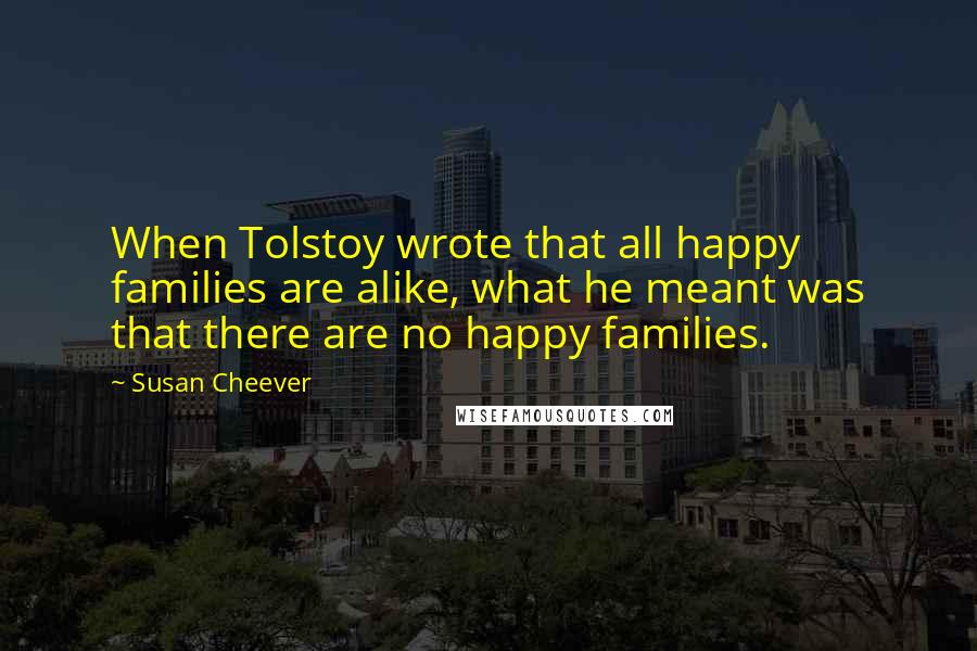 Susan Cheever Quotes: When Tolstoy wrote that all happy families are alike, what he meant was that there are no happy families.