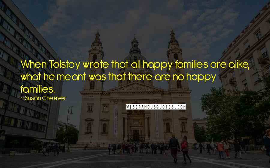 Susan Cheever Quotes: When Tolstoy wrote that all happy families are alike, what he meant was that there are no happy families.