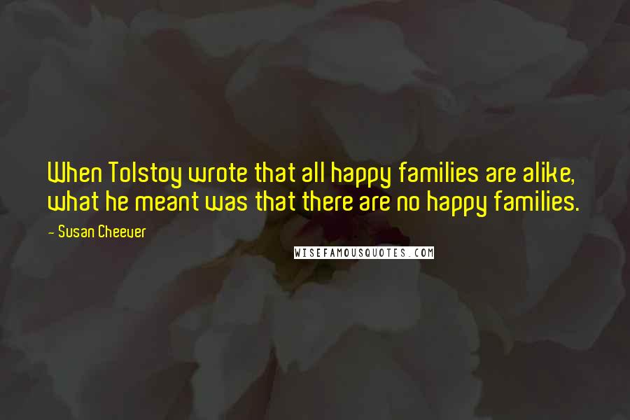 Susan Cheever Quotes: When Tolstoy wrote that all happy families are alike, what he meant was that there are no happy families.