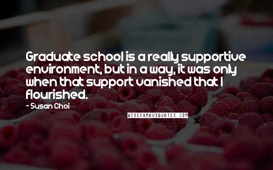 Susan Choi Quotes: Graduate school is a really supportive environment, but in a way, it was only when that support vanished that I flourished.