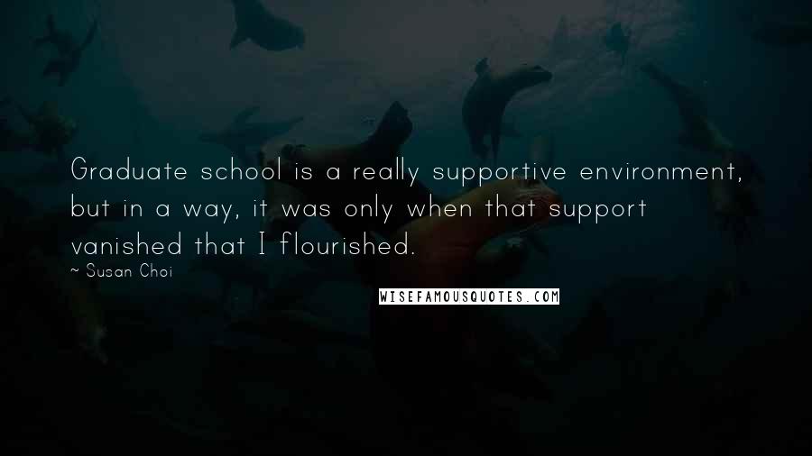 Susan Choi Quotes: Graduate school is a really supportive environment, but in a way, it was only when that support vanished that I flourished.