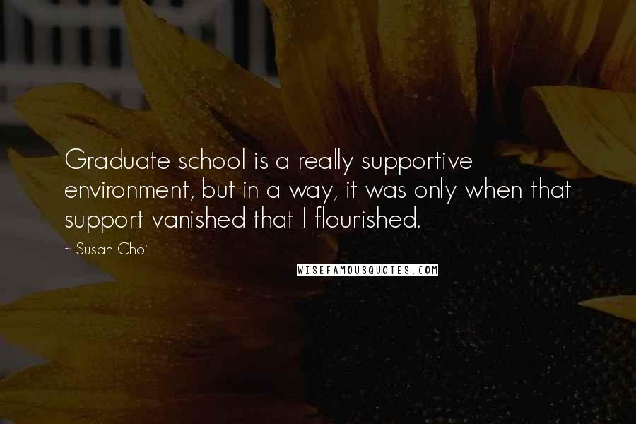 Susan Choi Quotes: Graduate school is a really supportive environment, but in a way, it was only when that support vanished that I flourished.