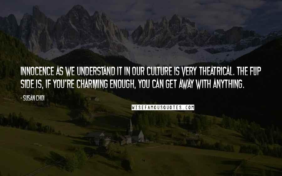 Susan Choi Quotes: Innocence as we understand it in our culture is very theatrical. The flip side is, if you're charming enough, you can get away with anything.