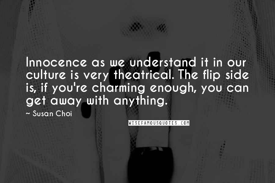Susan Choi Quotes: Innocence as we understand it in our culture is very theatrical. The flip side is, if you're charming enough, you can get away with anything.