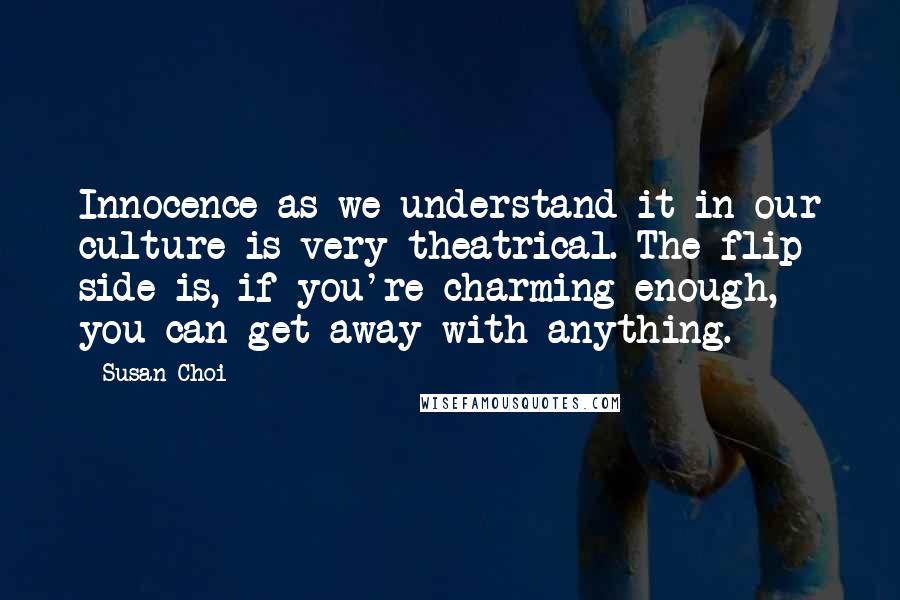 Susan Choi Quotes: Innocence as we understand it in our culture is very theatrical. The flip side is, if you're charming enough, you can get away with anything.