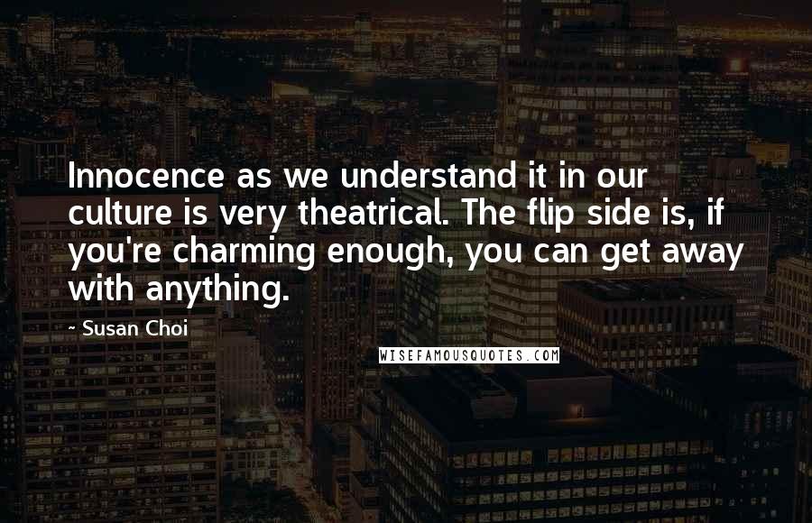 Susan Choi Quotes: Innocence as we understand it in our culture is very theatrical. The flip side is, if you're charming enough, you can get away with anything.