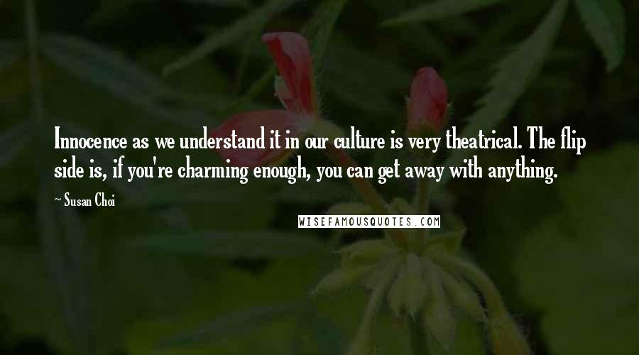 Susan Choi Quotes: Innocence as we understand it in our culture is very theatrical. The flip side is, if you're charming enough, you can get away with anything.