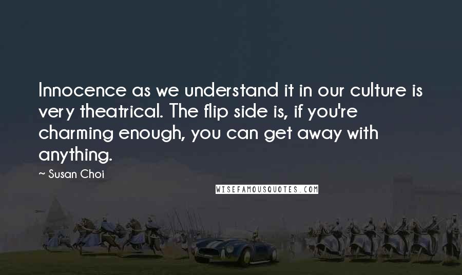 Susan Choi Quotes: Innocence as we understand it in our culture is very theatrical. The flip side is, if you're charming enough, you can get away with anything.