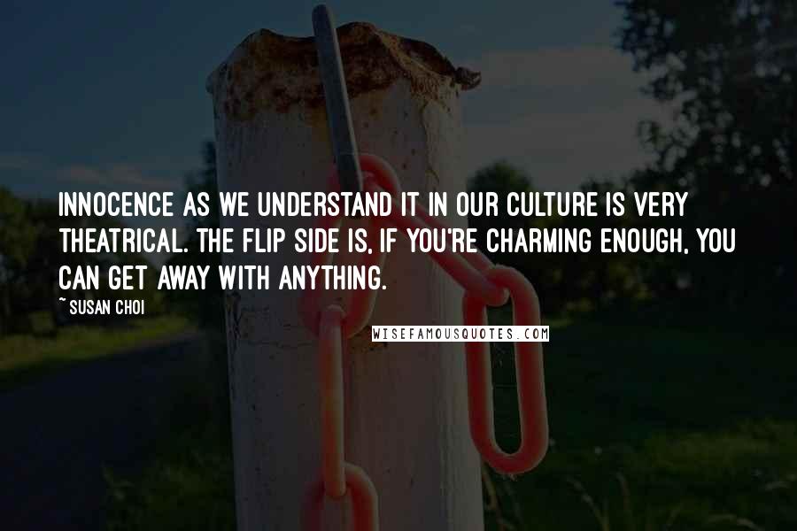 Susan Choi Quotes: Innocence as we understand it in our culture is very theatrical. The flip side is, if you're charming enough, you can get away with anything.