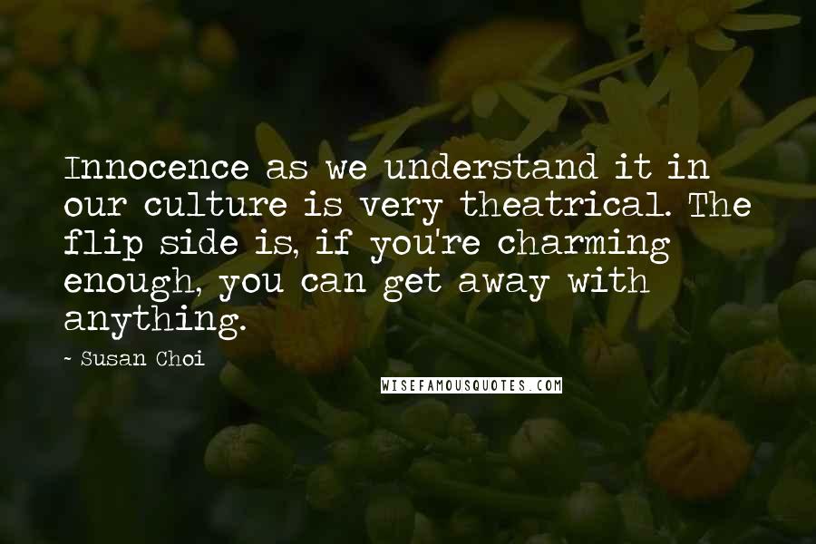 Susan Choi Quotes: Innocence as we understand it in our culture is very theatrical. The flip side is, if you're charming enough, you can get away with anything.