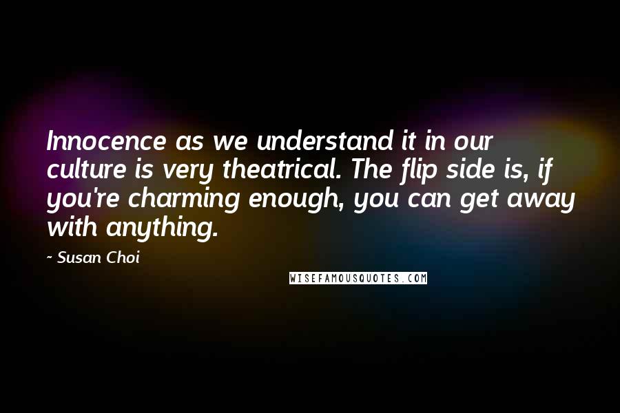 Susan Choi Quotes: Innocence as we understand it in our culture is very theatrical. The flip side is, if you're charming enough, you can get away with anything.