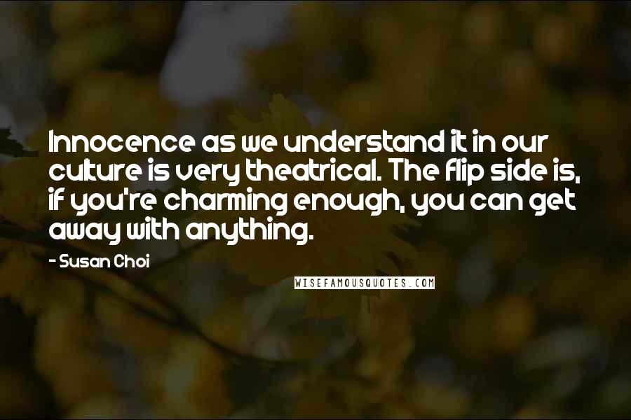 Susan Choi Quotes: Innocence as we understand it in our culture is very theatrical. The flip side is, if you're charming enough, you can get away with anything.