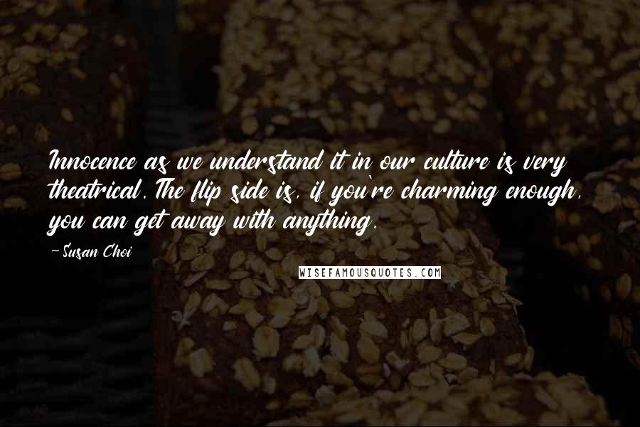 Susan Choi Quotes: Innocence as we understand it in our culture is very theatrical. The flip side is, if you're charming enough, you can get away with anything.