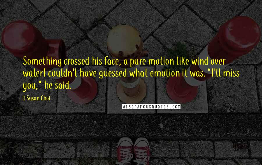 Susan Choi Quotes: Something crossed his face, a pure motion like wind over waterI couldn't have guessed what emotion it was. "I'll miss you," he said.