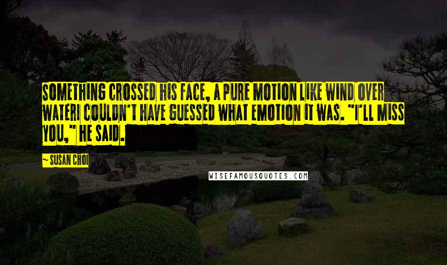 Susan Choi Quotes: Something crossed his face, a pure motion like wind over waterI couldn't have guessed what emotion it was. "I'll miss you," he said.