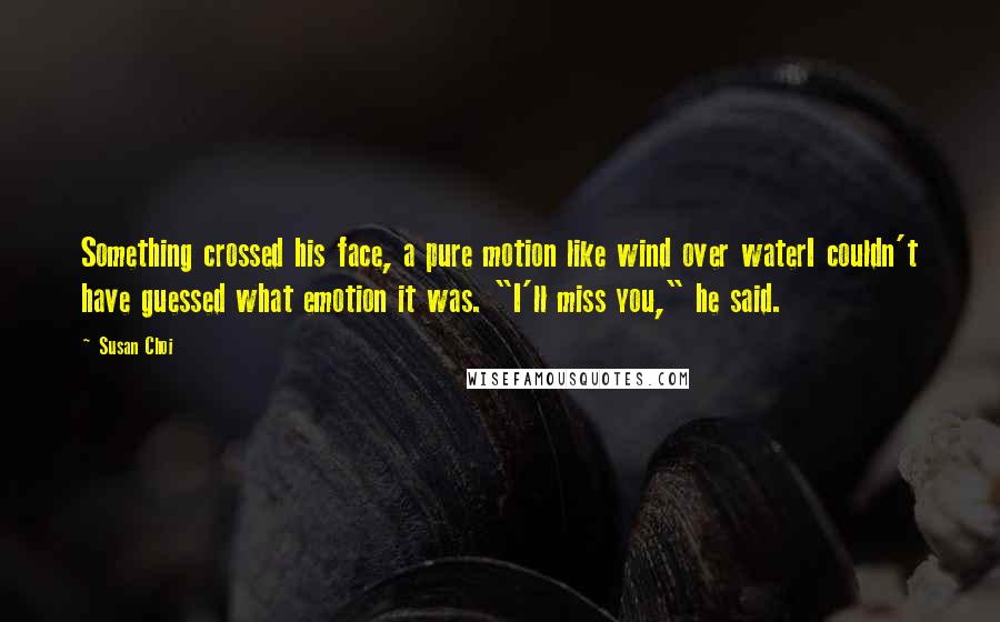 Susan Choi Quotes: Something crossed his face, a pure motion like wind over waterI couldn't have guessed what emotion it was. "I'll miss you," he said.