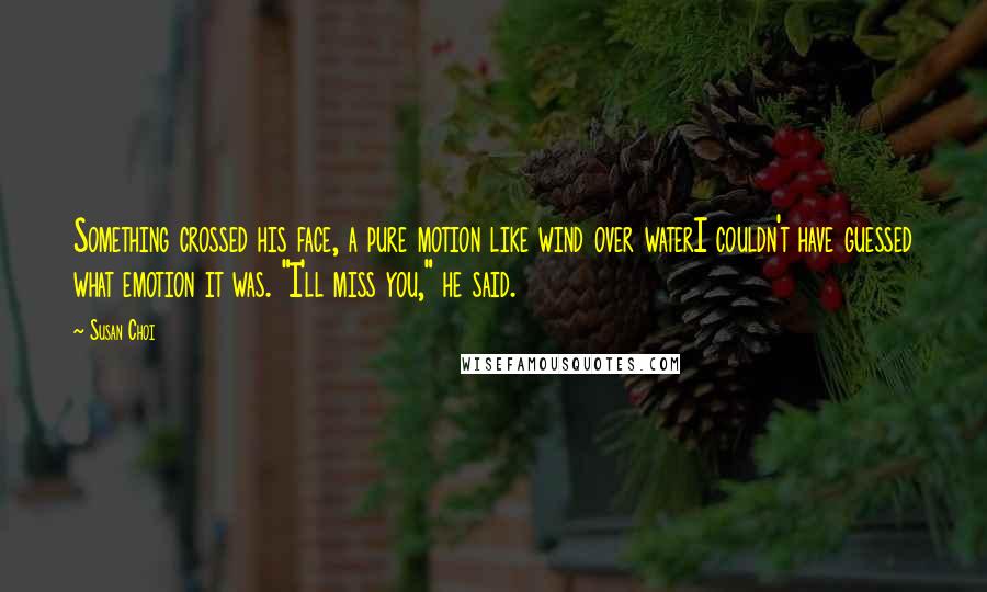 Susan Choi Quotes: Something crossed his face, a pure motion like wind over waterI couldn't have guessed what emotion it was. "I'll miss you," he said.