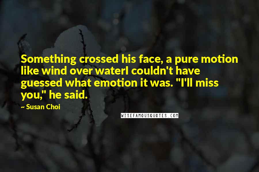 Susan Choi Quotes: Something crossed his face, a pure motion like wind over waterI couldn't have guessed what emotion it was. "I'll miss you," he said.